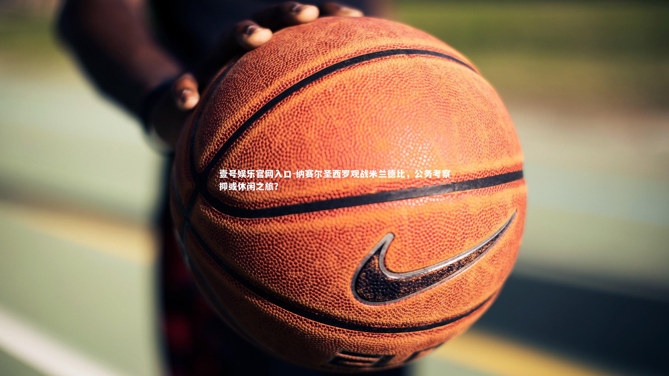 纳赛尔圣西罗观战米兰德比,公务考察抑或休闲之旅?